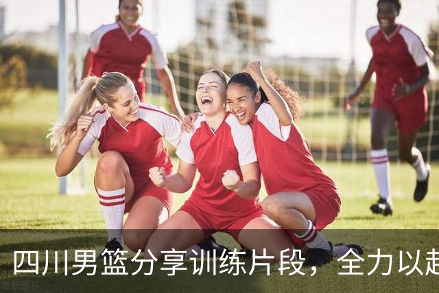 四川男篮分享训练片段，全力以赴备战新赛季
